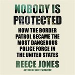 Nobody Is Protected : How the Border Patrol Became the Most Dangerous Police Force in the United States cover image