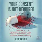 Your consent is not required : the rise in psychiatric detentions, forced treatment, and abusive guardianships cover image