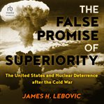 The false promise of superiority : the United States and nuclear deterrence after the Cold War cover image