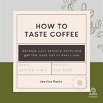 How to Taste Coffee : Develop Your Sensory Skills and Get the Most Out of Every Cup cover image