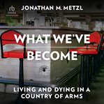 What We've Become : Living and Dying in a Country of Arms cover image