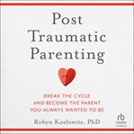 Post-Traumatic Parenting : Break the Cycle and Become the Parent You Always Wanted to Be cover image