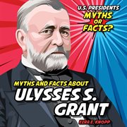 Myths and Facts About Ulysses S. Grant : U.S. Presidents: Myths or Facts? cover image