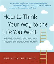How to think your way to the life you want: a guide to understanding how your thoughts and beliefs create your life cover image