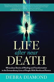 Life After Near Death : Miraculous Stories of Healing and Transformation in the Extraordinary Lives of People With Newfound Powers cover image