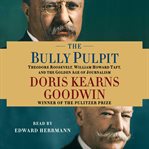 The bully pulpit : [Theodore Roosevelt, William Howard Taft, and the golden age of journalism] cover image