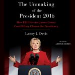 Unmaking of the president 2016 : how FBI Director James Comey cost Hillary Clinton the presidency cover image