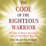 Code of the righteous warrior. 10 Laws of Moral Manhood for an Uncertain World cover image