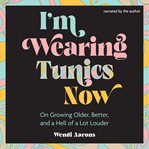 I'm Wearing Tunics Now : On Growing Older, Better, and a Hell of a Lot Louder cover image