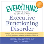 The Everything Parent's Guide to Children with Executive Functioning Disorder : Strategies To Help Your Child Achieve The Time-Management Skills, Focus, And Organization Needed To cover image