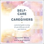 Self-Care for Caregivers : A Practical Guide to Caring for You While You Care for Your Loved One cover image