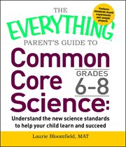 The Everything Parent's Guide to Common Core Science Grades 6 : 8. Understand the New Science Standards to Help Your Child Learn and Succeed. Everything® cover image