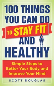 100 things you can do to stay fit and healthy : simple steps to better your body and improve your mind cover image