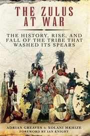 Zulus at War : the History, Rise, and Fall of the Tribe That Washed Its Spears cover image