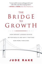 The bridge to growth : how servant leaders achieve better results and why it matters now more than ever cover image