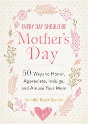 Every Day Should Be Mother's Day : 50 Ways to Honor, Appreciate, Indulge, and Amuse Your Mom cover image