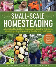 Small-Scale Homesteading : A Sustainable Guide to Gardening, Keeping Chickens, Maple Sugaring, Preserving the Harvest, and More cover image
