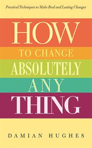 How to change absolutely anything : practical techniques to make real and lasting changes cover image