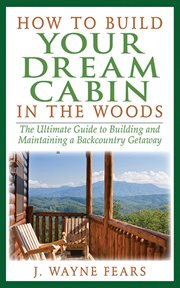 How to Build Your Dream Cabin in the Woods : the Ultimate Guide to Building and Maintaining a Backcountry Getaway cover image