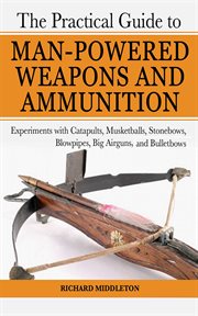 The practical guide to man-powered weapons and ammunition : experiments with catapults, musketballs, stonebows, blowpipes, big airguns, and bullet bows cover image