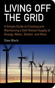 Living off the grid : a simple guide to creating and maintaining a self-reliant supply of energy, water, shelter, and more cover image