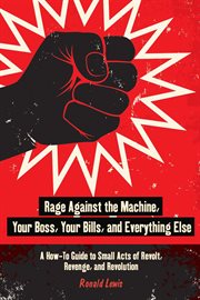Rage Against the Machine, Your Boss, Your Bills, and Everything Else : a How-To Guide to Small Acts of Revolt, Revenge, and Revolution cover image