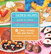The super mom's guide to simply super sweets and treats for every season : 80 cakes, cookies, pies, and snacks for perfectly imperfect moms cover image