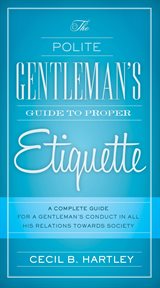 The polite gentlemen's guide to proper etiquette : a complete guide for a gentleman's conduct in all his relations towards society cover image