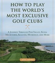 How to play the world's most exclusive golf clubs : a journey through Pine Valley, Royal Melbourne, Augusta, Muirfield, and more cover image