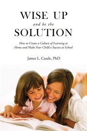 Wise up and be the solution : how to create a culture of learning at home and make your child a success in school cover image