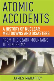 Atomic accidents : a history of nuclear meltdowns and disasters : from the Ozark Mountains to Fukushima cover image