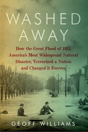 Washed away : how the Great Flood of 1913, America's most widespread natural disaster, terrorized a nation and changed it forever cover image