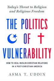 The Politics of Vulnerability : How to Heal Muslim-Christian Relations in a Post-Christian America: Today's Threat to Religion and Religious Freedom cover image