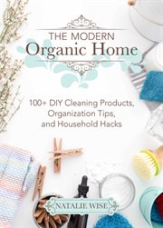 The modern organic home : 100+ diy cleaning products, organization tips, and household hacks cover image