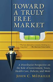 Toward a Truly Free Market : A Distributist Perspective on the Role of Government, Taxes, Health Care, Deficits, and More cover image