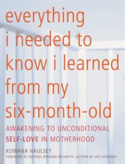 Everything I Needed to Know I Learned From My Six-Month-Old : Awakening to Unconditional Self-Love in Motherhood cover image