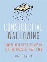 Constructive Wallowing : How to Beat Bad Feelings by Letting Yourself Have Them cover image
