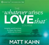 The Whatever arises, love that course : insights and practices to open the heart and live as love cover image