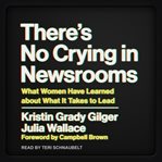 There's no crying in newsrooms : what women have learned about what it takes to lead cover image