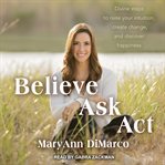 Believe, Ask, Act: Divine Steps to Raise Your Intuition, Create Change, and Discover Happiness cover image
