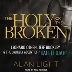 The holy or the broken : Leonard Cohen, Jeff Buckley, and the unlikely ascent of 'Hallelujah' cover image