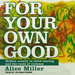 For your own good : hidden cruelty in child-rearing and the roots of violence cover image