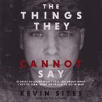 The things they cannot say. Stories Soldiers Won't Tell You About What They've Seen, Done or Failed to Do in War cover image