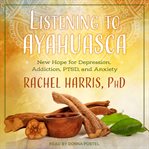 Listening to ayahuasca. New Hope for Depression, Addiction, PTSD, and Anxiety cover image