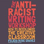 The anti-racist writing workshop. How to Decolonize the Creative Classroom cover image