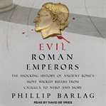 Evil Roman emperors : the shocking history of ancient Rome's most wicked rulers from Caligula to Nero and more cover image