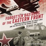 Forgotten bastards of the Eastern Front : American airmen behind the Soviet lines and the collapse of the Grand Alliance cover image