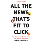 All the news that's fit to click : how metrics are transforming the work of journalists cover image