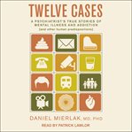 Twelve cases. A Psychiatrist's True Stories of Mental Illness and Addiction (and Other Human Predispositions) cover image
