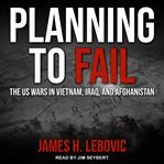Planning to fail : the US wars in Vietnam, Iraq, and Afghanistan cover image